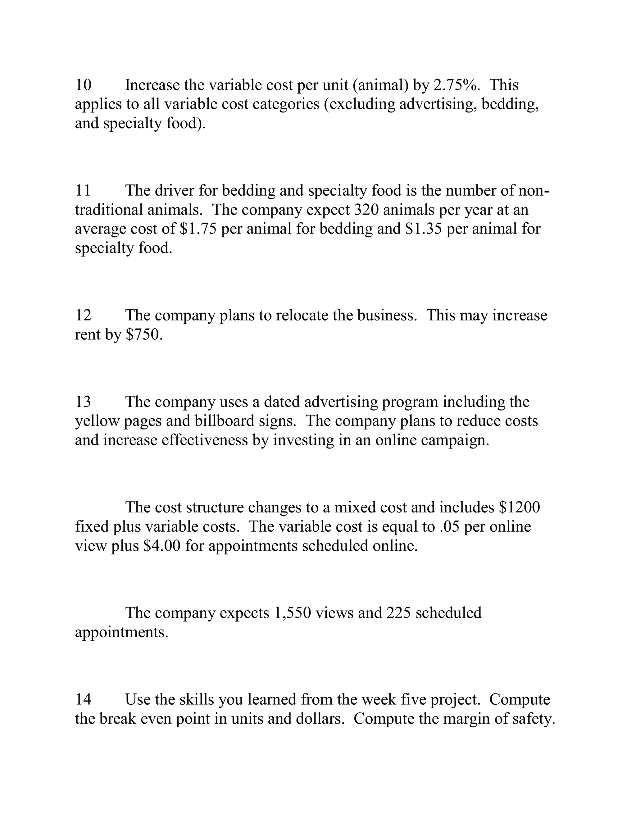 10 Increase the variable cost per unit (animal) by 2.75%. This
applies to all variable cost categories (excluding advertising, bedding,
and specialty food).
11 The driver for bedding and specialty food is the number of non-
traditional animals. The company expect 320 animals per year at an
average cost of $1.75 per animal for bedding and $1.35 per animal for
specialty food.
12 The company plans to relocate the business. This may increase
rent by $750.
13 The company uses a dated advertising program including the
yellow pages and billboard signs. The company plans to reduce costs
and increase effectiveness by investing in an online campaign.
The cost structure changes to a mixed cost and includes $1200
fixed plus variable costs. The variable cost is equal to .05 per online
view plus $4.00 for appointments scheduled online.
The company expects 1,550 views and 225 scheduled
appointments.
14 Use the skills you learned from the week five project. Compute
the break even point in units and dollars. Compute the margin of safety.
 