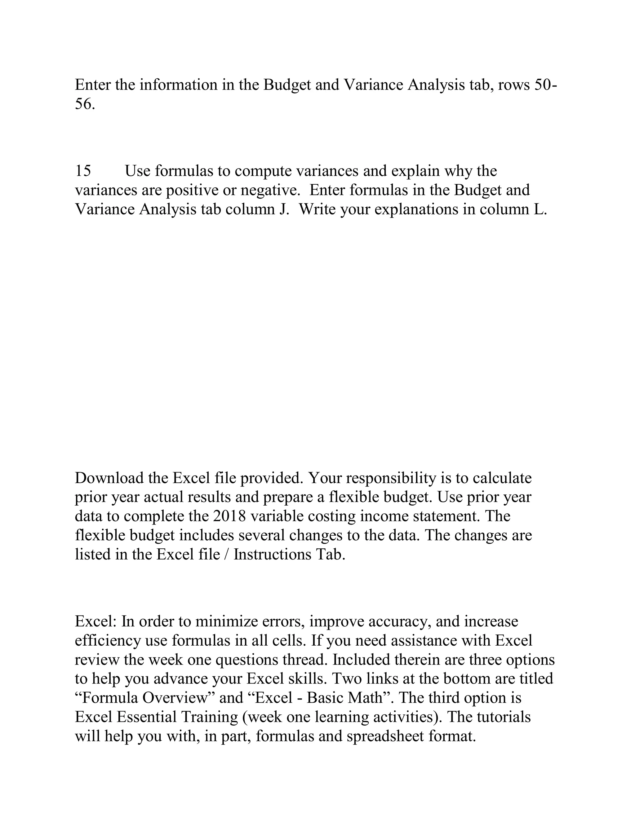 Enter the information in the Budget and Variance Analysis tab, rows 50-
56.
15 Use formulas to compute variances and explain why the
variances are positive or negative. Enter formulas in the Budget and
Variance Analysis tab column J. Write your explanations in column L.
Download the Excel file provided. Your responsibility is to calculate
prior year actual results and prepare a flexible budget. Use prior year
data to complete the 2018 variable costing income statement. The
flexible budget includes several changes to the data. The changes are
listed in the Excel file / Instructions Tab.
Excel: In order to minimize errors, improve accuracy, and increase
efficiency use formulas in all cells. If you need assistance with Excel
review the week one questions thread. Included therein are three options
to help you advance your Excel skills. Two links at the bottom are titled
“Formula Overview” and “Excel - Basic Math”. The third option is
Excel Essential Training (week one learning activities). The tutorials
will help you with, in part, formulas and spreadsheet format.
 