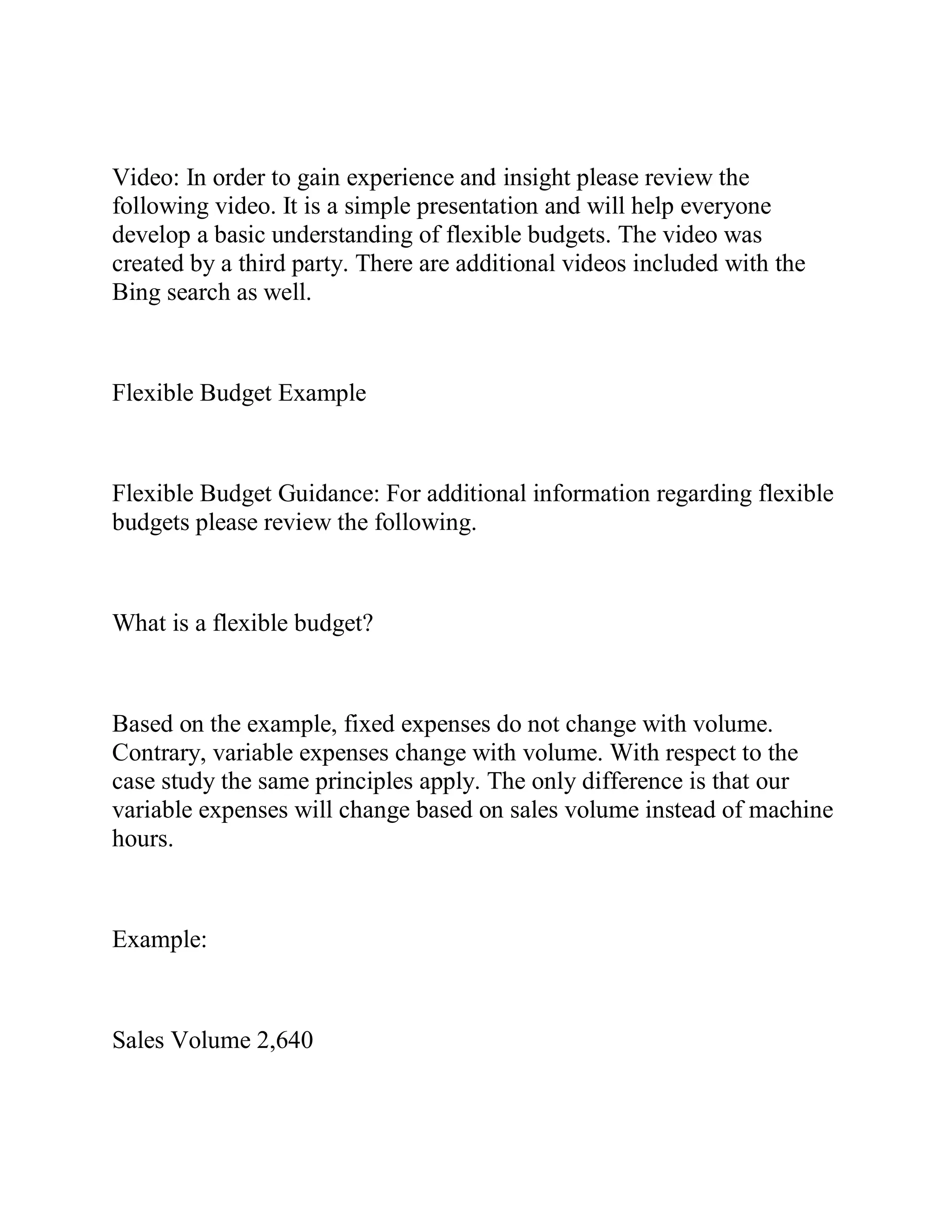 Video: In order to gain experience and insight please review the
following video. It is a simple presentation and will help everyone
develop a basic understanding of flexible budgets. The video was
created by a third party. There are additional videos included with the
Bing search as well.
Flexible Budget Example
Flexible Budget Guidance: For additional information regarding flexible
budgets please review the following.
What is a flexible budget?
Based on the example, fixed expenses do not change with volume.
Contrary, variable expenses change with volume. With respect to the
case study the same principles apply. The only difference is that our
variable expenses will change based on sales volume instead of machine
hours.
Example:
Sales Volume 2,640
 