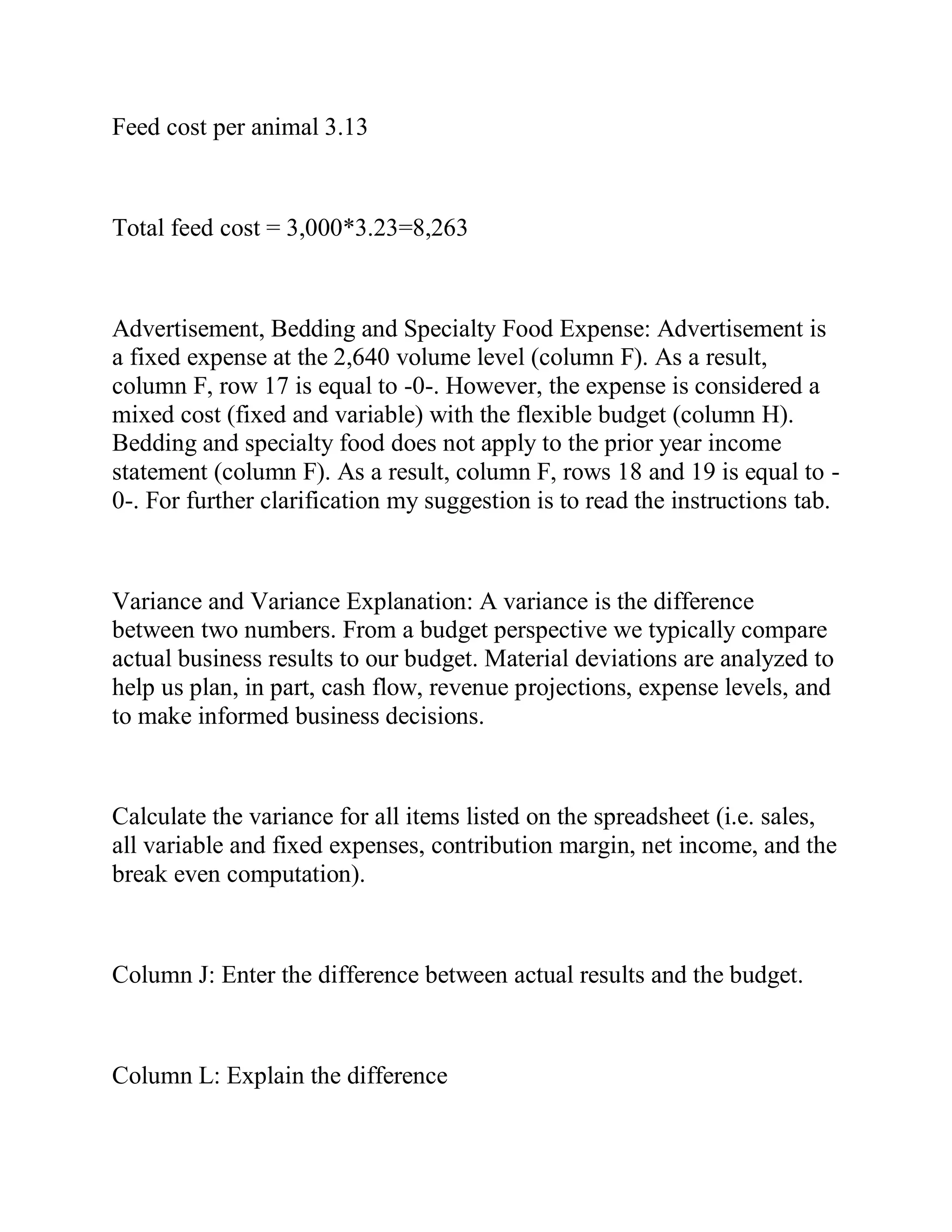 Feed cost per animal 3.13
Total feed cost = 3,000*3.23=8,263
Advertisement, Bedding and Specialty Food Expense: Advertisement is
a fixed expense at the 2,640 volume level (column F). As a result,
column F, row 17 is equal to -0-. However, the expense is considered a
mixed cost (fixed and variable) with the flexible budget (column H).
Bedding and specialty food does not apply to the prior year income
statement (column F). As a result, column F, rows 18 and 19 is equal to -
0-. For further clarification my suggestion is to read the instructions tab.
Variance and Variance Explanation: A variance is the difference
between two numbers. From a budget perspective we typically compare
actual business results to our budget. Material deviations are analyzed to
help us plan, in part, cash flow, revenue projections, expense levels, and
to make informed business decisions.
Calculate the variance for all items listed on the spreadsheet (i.e. sales,
all variable and fixed expenses, contribution margin, net income, and the
break even computation).
Column J: Enter the difference between actual results and the budget.
Column L: Explain the difference
 