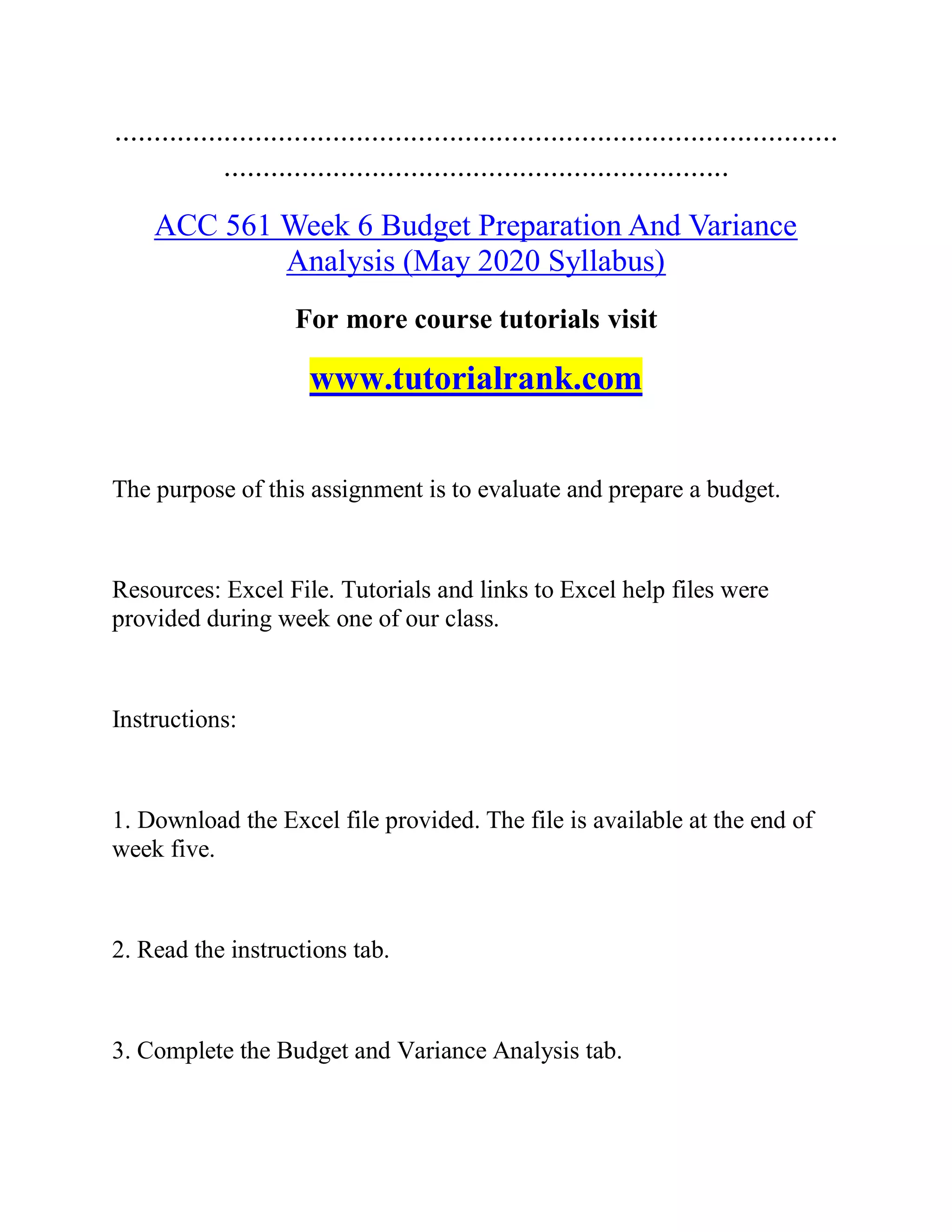 .............................................................................................
.................................................................
ACC 561 Week 6 Budget Preparation And Variance
Analysis (May 2020 Syllabus)
For more course tutorials visit
www.tutorialrank.com
The purpose of this assignment is to evaluate and prepare a budget.
Resources: Excel File. Tutorials and links to Excel help files were
provided during week one of our class.
Instructions:
1. Download the Excel file provided. The file is available at the end of
week five.
2. Read the instructions tab.
3. Complete the Budget and Variance Analysis tab.
 