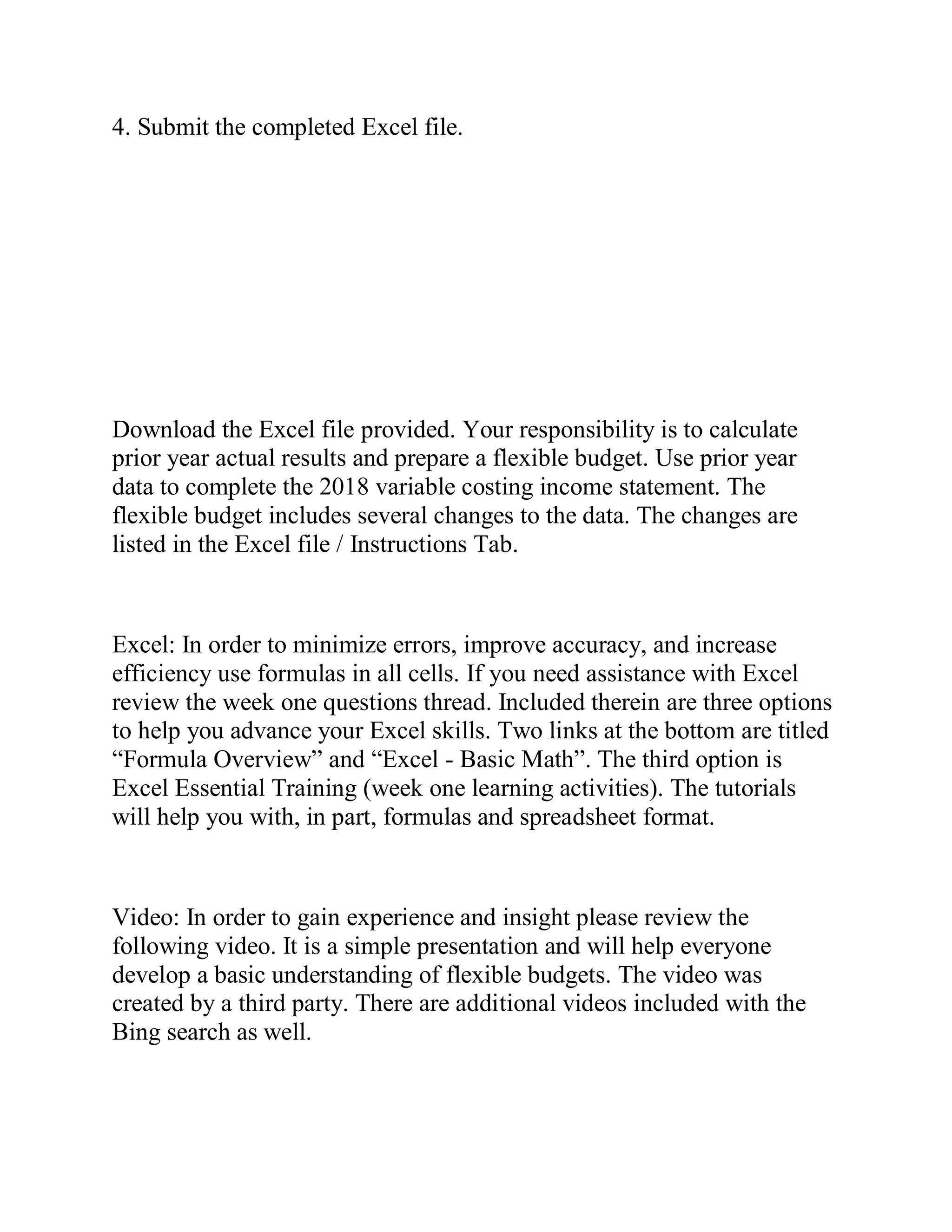 4. Submit the completed Excel file.
Download the Excel file provided. Your responsibility is to calculate
prior year actual results and prepare a flexible budget. Use prior year
data to complete the 2018 variable costing income statement. The
flexible budget includes several changes to the data. The changes are
listed in the Excel file / Instructions Tab.
Excel: In order to minimize errors, improve accuracy, and increase
efficiency use formulas in all cells. If you need assistance with Excel
review the week one questions thread. Included therein are three options
to help you advance your Excel skills. Two links at the bottom are titled
“Formula Overview” and “Excel - Basic Math”. The third option is
Excel Essential Training (week one learning activities). The tutorials
will help you with, in part, formulas and spreadsheet format.
Video: In order to gain experience and insight please review the
following video. It is a simple presentation and will help everyone
develop a basic understanding of flexible budgets. The video was
created by a third party. There are additional videos included with the
Bing search as well.
 