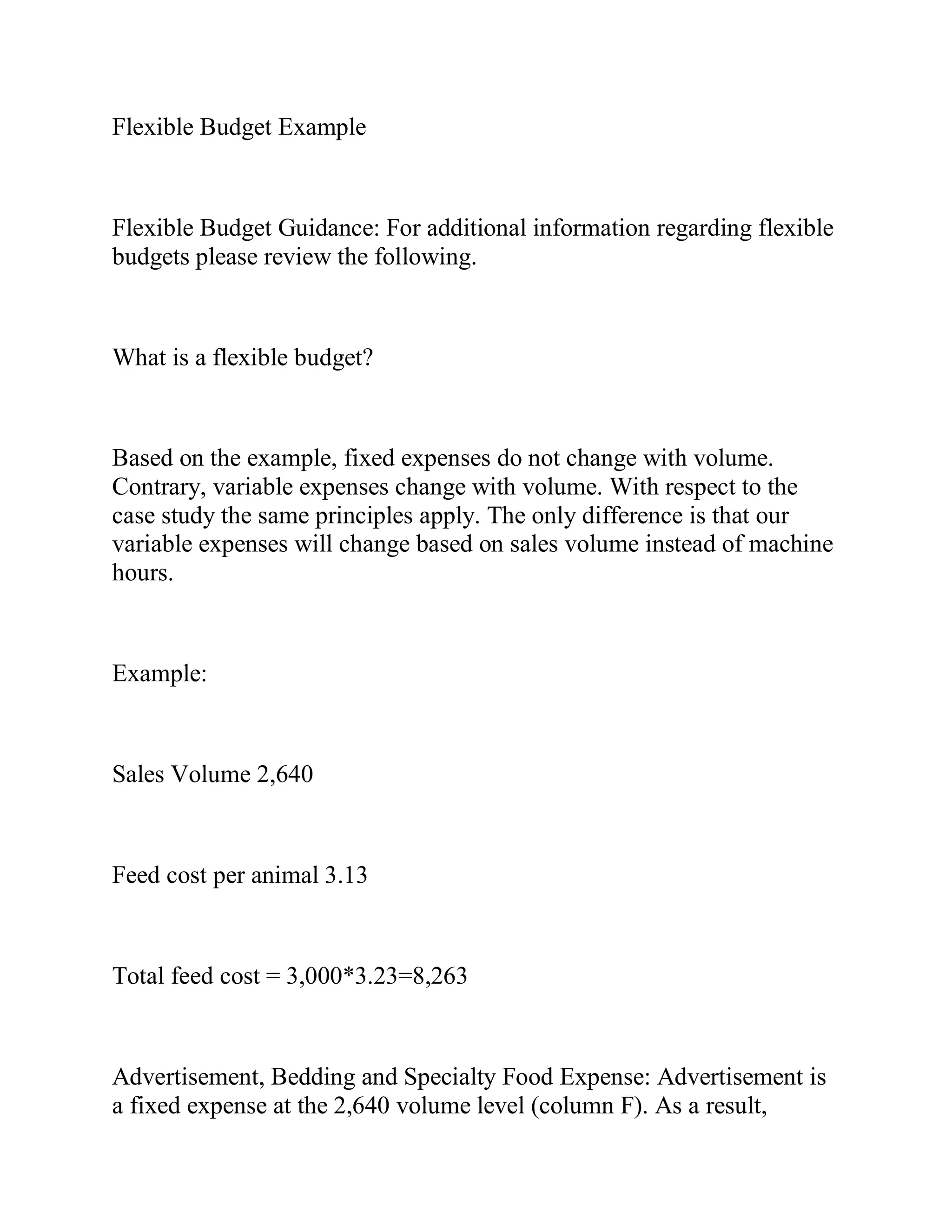 Flexible Budget Example
Flexible Budget Guidance: For additional information regarding flexible
budgets please review the following.
What is a flexible budget?
Based on the example, fixed expenses do not change with volume.
Contrary, variable expenses change with volume. With respect to the
case study the same principles apply. The only difference is that our
variable expenses will change based on sales volume instead of machine
hours.
Example:
Sales Volume 2,640
Feed cost per animal 3.13
Total feed cost = 3,000*3.23=8,263
Advertisement, Bedding and Specialty Food Expense: Advertisement is
a fixed expense at the 2,640 volume level (column F). As a result,
 