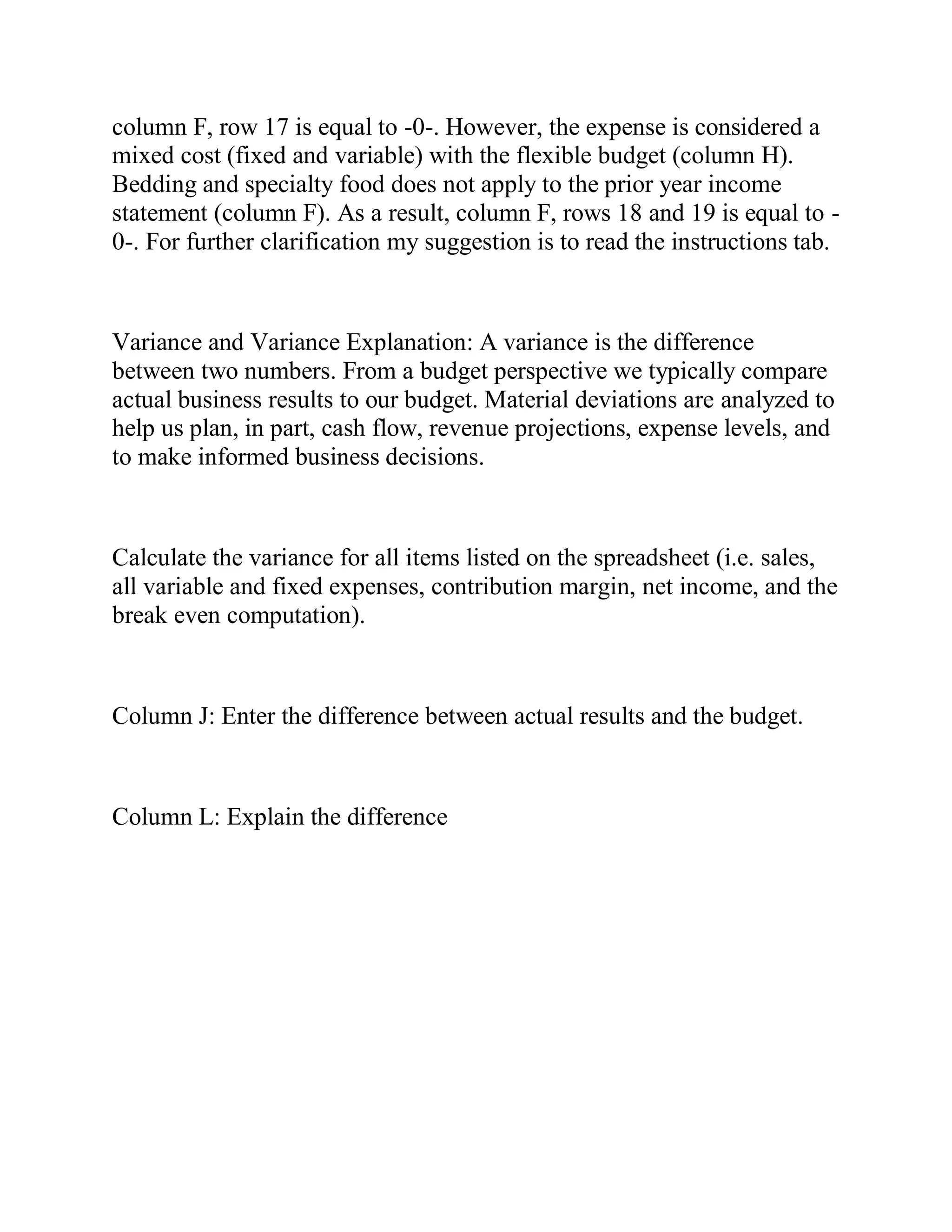 column F, row 17 is equal to -0-. However, the expense is considered a
mixed cost (fixed and variable) with the flexible budget (column H).
Bedding and specialty food does not apply to the prior year income
statement (column F). As a result, column F, rows 18 and 19 is equal to -
0-. For further clarification my suggestion is to read the instructions tab.
Variance and Variance Explanation: A variance is the difference
between two numbers. From a budget perspective we typically compare
actual business results to our budget. Material deviations are analyzed to
help us plan, in part, cash flow, revenue projections, expense levels, and
to make informed business decisions.
Calculate the variance for all items listed on the spreadsheet (i.e. sales,
all variable and fixed expenses, contribution margin, net income, and the
break even computation).
Column J: Enter the difference between actual results and the budget.
Column L: Explain the difference
 