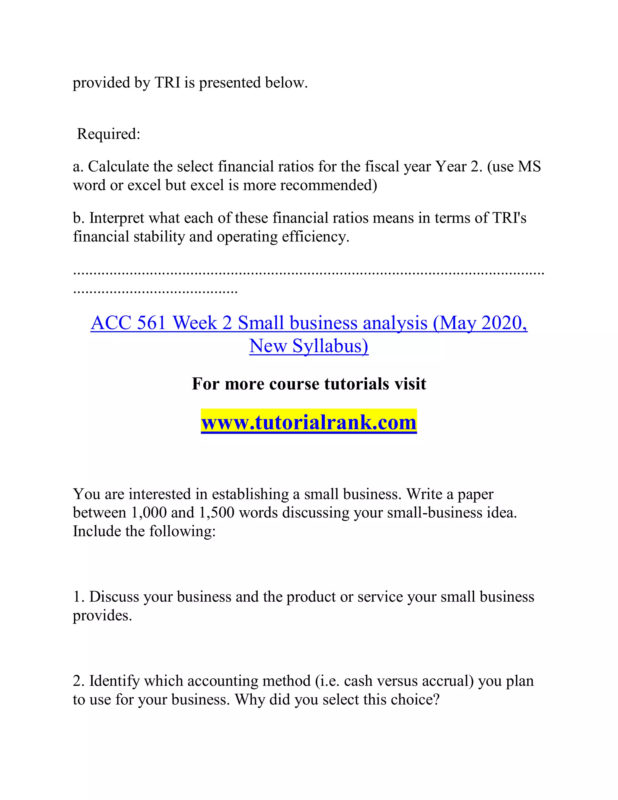 provided by TRI is presented below.
Required:
a. Calculate the select financial ratios for the fiscal year Year 2. (use MS
word or excel but excel is more recommended)
b. Interpret what each of these financial ratios means in terms of TRI's
financial stability and operating efficiency.
.....................................................................................................................
.........................................
ACC 561 Week 2 Small business analysis (May 2020,
New Syllabus)
For more course tutorials visit
www.tutorialrank.com
You are interested in establishing a small business. Write a paper
between 1,000 and 1,500 words discussing your small-business idea.
Include the following:
1. Discuss your business and the product or service your small business
provides.
2. Identify which accounting method (i.e. cash versus accrual) you plan
to use for your business. Why did you select this choice?
 