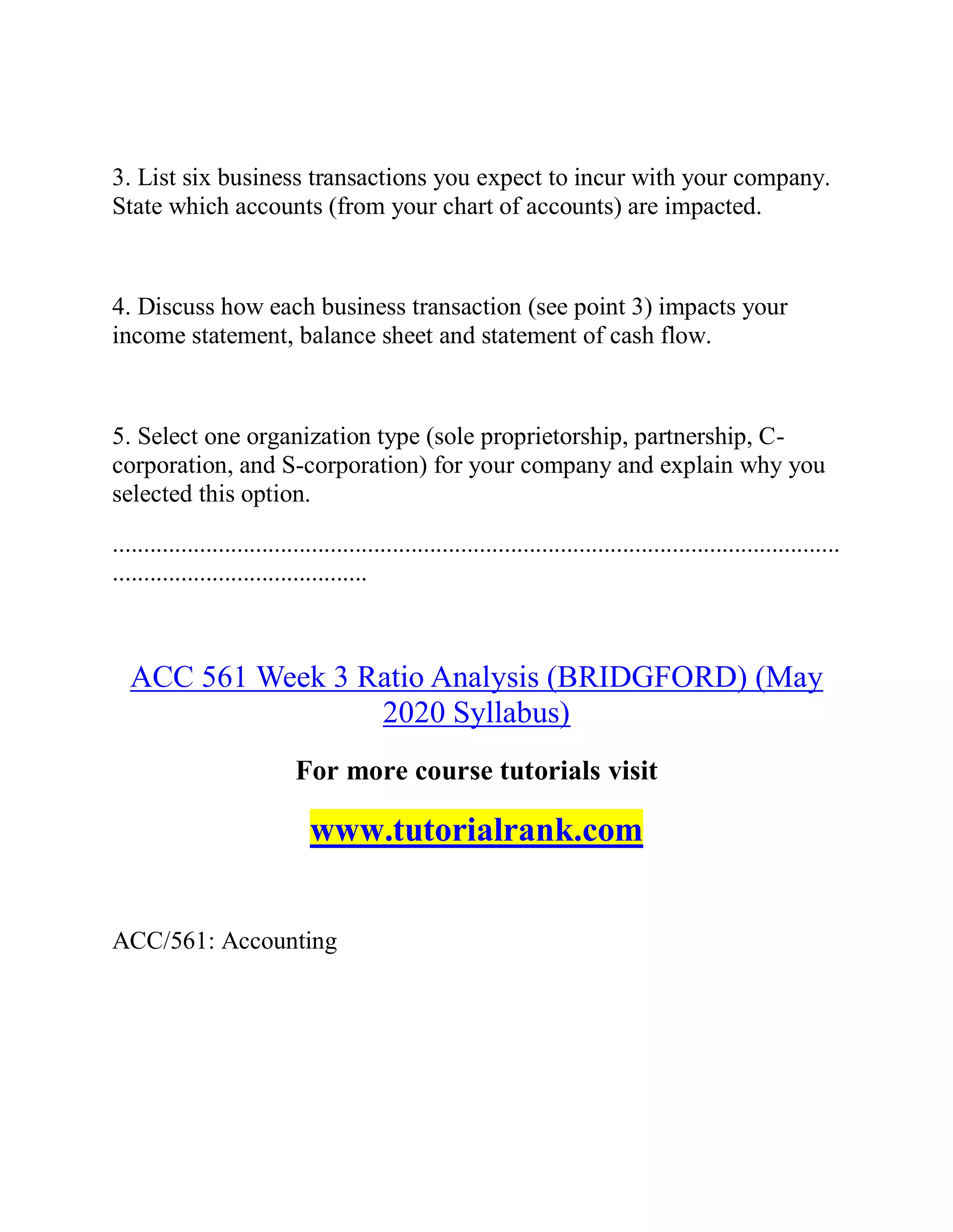 3. List six business transactions you expect to incur with your company.
State which accounts (from your chart of accounts) are impacted.
4. Discuss how each business transaction (see point 3) impacts your
income statement, balance sheet and statement of cash flow.
5. Select one organization type (sole proprietorship, partnership, C-
corporation, and S-corporation) for your company and explain why you
selected this option.
.....................................................................................................................
.........................................
ACC 561 Week 3 Ratio Analysis (BRIDGFORD) (May
2020 Syllabus)
For more course tutorials visit
www.tutorialrank.com
ACC/561: Accounting
 