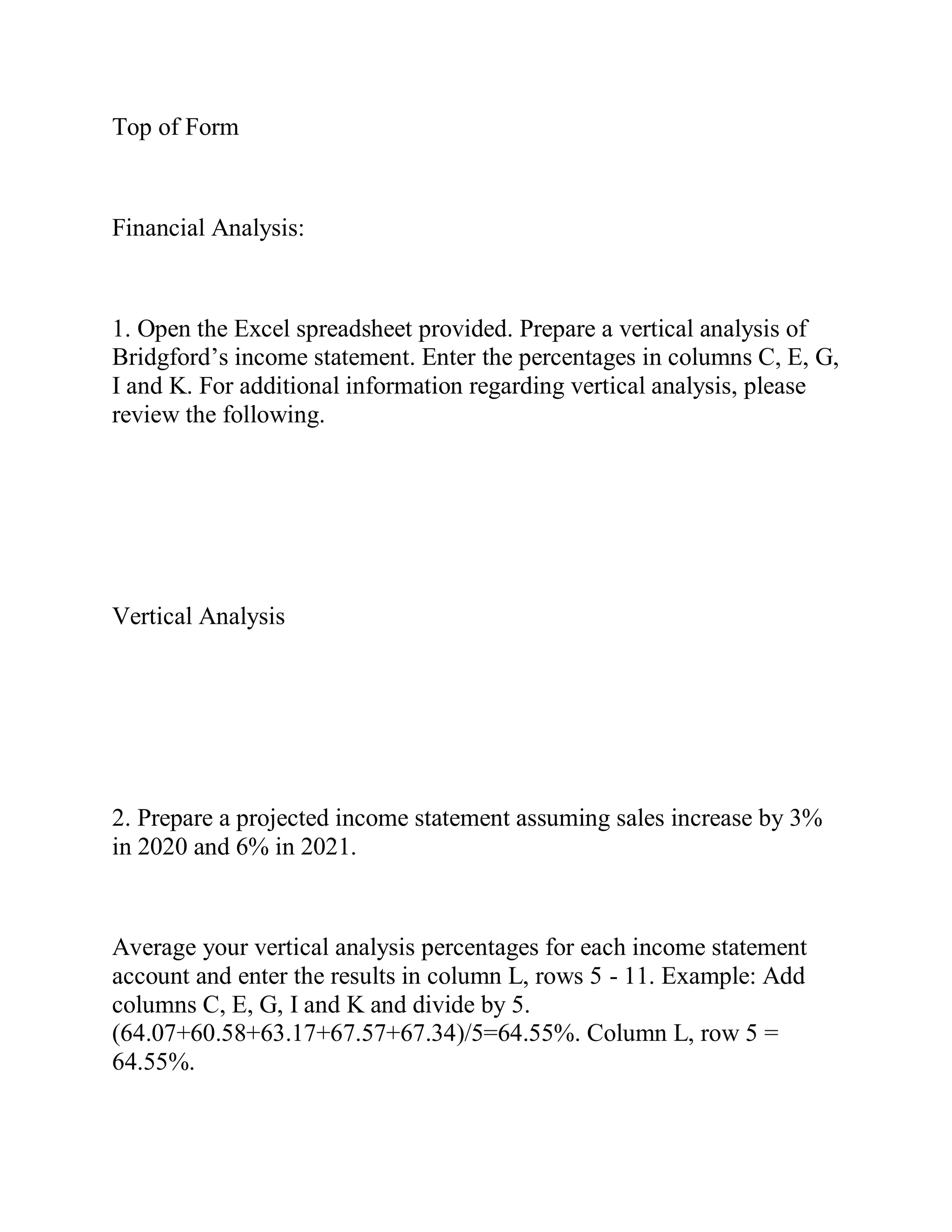Top of Form
Financial Analysis:
1. Open the Excel spreadsheet provided. Prepare a vertical analysis of
Bridgford’s income statement. Enter the percentages in columns C, E, G,
I and K. For additional information regarding vertical analysis, please
review the following.
Vertical Analysis
2. Prepare a projected income statement assuming sales increase by 3%
in 2020 and 6% in 2021.
Average your vertical analysis percentages for each income statement
account and enter the results in column L, rows 5 - 11. Example: Add
columns C, E, G, I and K and divide by 5.
(64.07+60.58+63.17+67.57+67.34)/5=64.55%. Column L, row 5 =
64.55%.
 