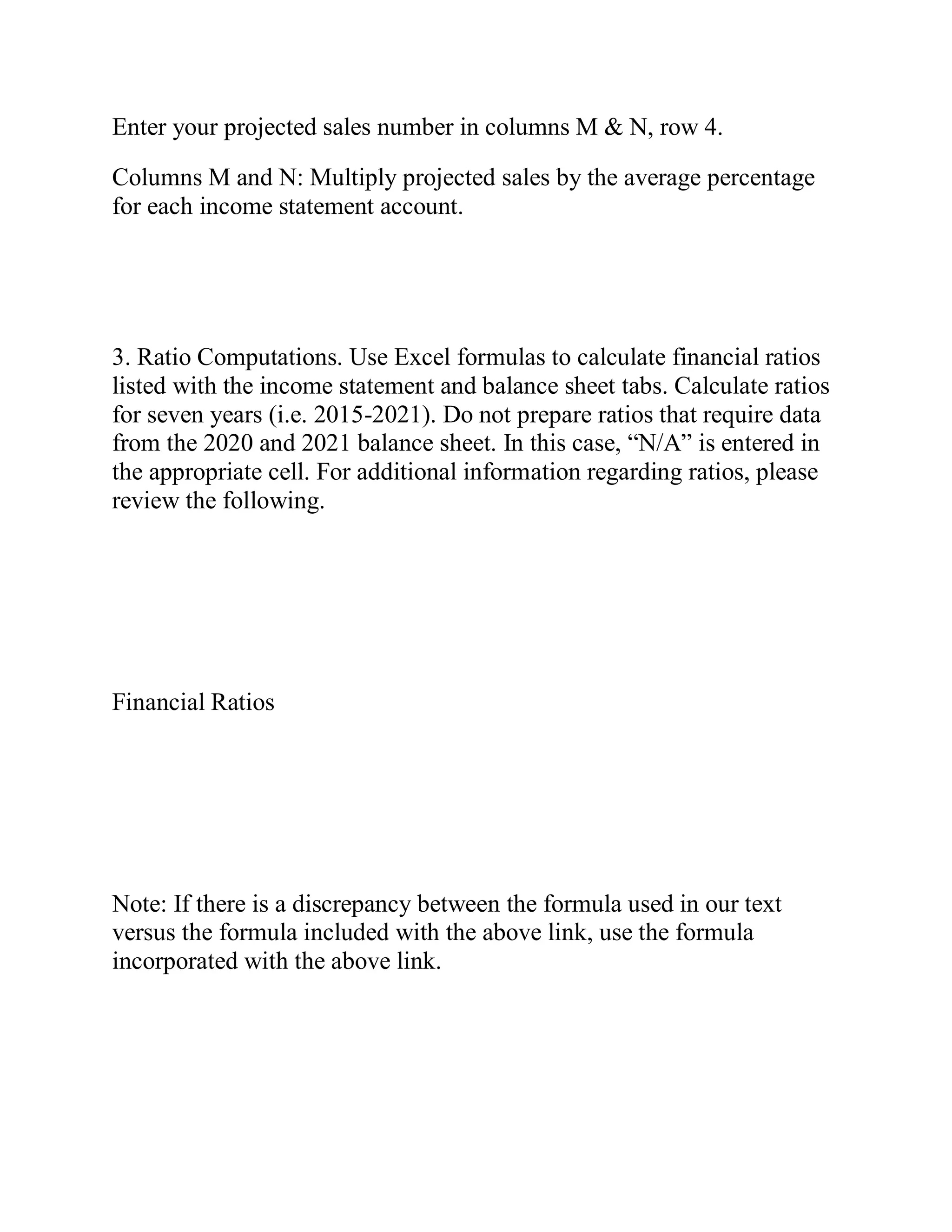 Enter your projected sales number in columns M & N, row 4.
Columns M and N: Multiply projected sales by the average percentage
for each income statement account.
3. Ratio Computations. Use Excel formulas to calculate financial ratios
listed with the income statement and balance sheet tabs. Calculate ratios
for seven years (i.e. 2015-2021). Do not prepare ratios that require data
from the 2020 and 2021 balance sheet. In this case, “N/A” is entered in
the appropriate cell. For additional information regarding ratios, please
review the following.
Financial Ratios
Note: If there is a discrepancy between the formula used in our text
versus the formula included with the above link, use the formula
incorporated with the above link.
 