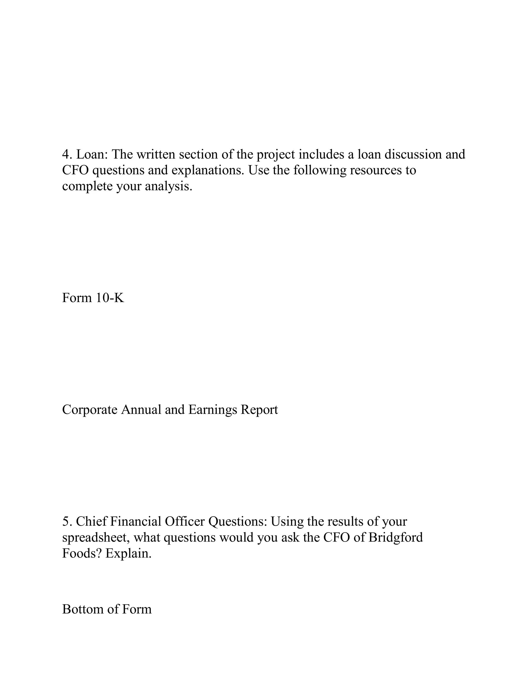 4. Loan: The written section of the project includes a loan discussion and
CFO questions and explanations. Use the following resources to
complete your analysis.
Form 10-K
Corporate Annual and Earnings Report
5. Chief Financial Officer Questions: Using the results of your
spreadsheet, what questions would you ask the CFO of Bridgford
Foods? Explain.
Bottom of Form
 