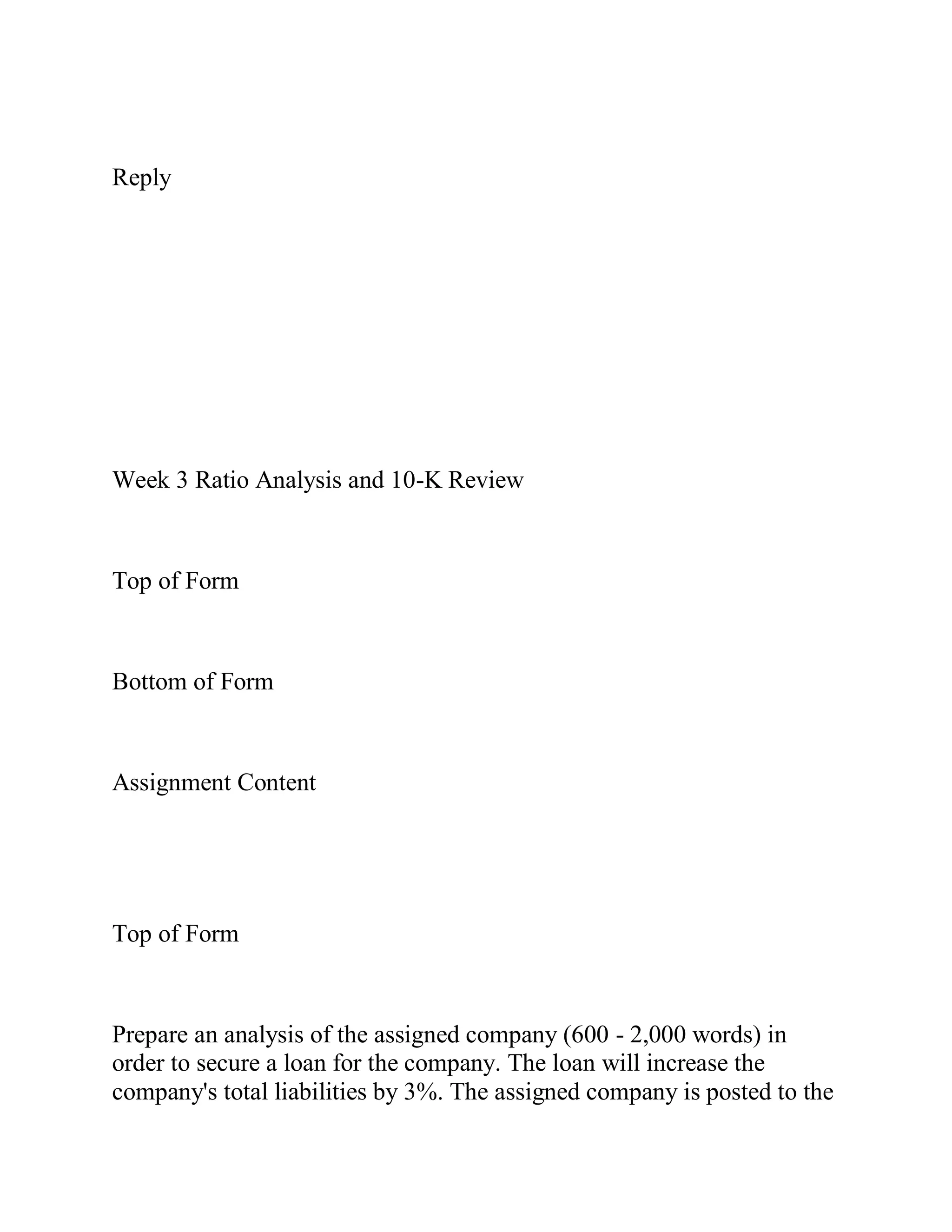 Reply
Week 3 Ratio Analysis and 10-K Review
Top of Form
Bottom of Form
Assignment Content
Top of Form
Prepare an analysis of the assigned company (600 - 2,000 words) in
order to secure a loan for the company. The loan will increase the
company's total liabilities by 3%. The assigned company is posted to the
 