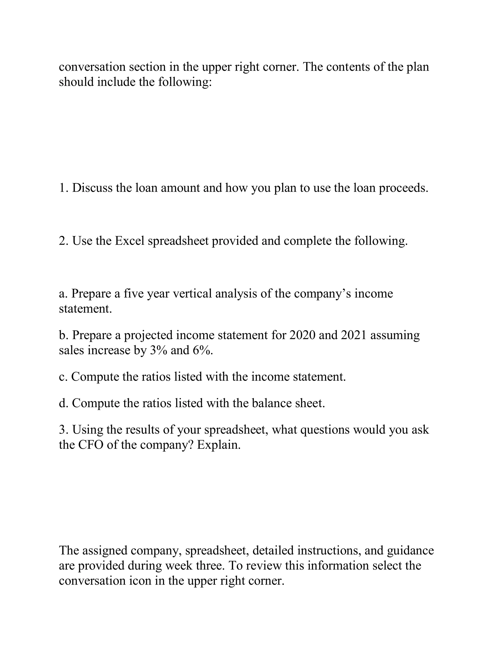 conversation section in the upper right corner. The contents of the plan
should include the following:
1. Discuss the loan amount and how you plan to use the loan proceeds.
2. Use the Excel spreadsheet provided and complete the following.
a. Prepare a five year vertical analysis of the company’s income
statement.
b. Prepare a projected income statement for 2020 and 2021 assuming
sales increase by 3% and 6%.
c. Compute the ratios listed with the income statement.
d. Compute the ratios listed with the balance sheet.
3. Using the results of your spreadsheet, what questions would you ask
the CFO of the company? Explain.
The assigned company, spreadsheet, detailed instructions, and guidance
are provided during week three. To review this information select the
conversation icon in the upper right corner.
 