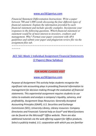www.acc561genius.com
Financial Statement Differentiation Instructions: Write a paper
between 700 and 1,000 words discussing the four different types of
financial statement. Explain the information provided by each
financial statement and include specific examples. Incorporate your
responses to the following questions. Which financial statement or
statement would be of most interest to investors, creditors and
management. Why? Format your paper consistent with APA
guidelines and submit your paper and plagiarism review file via the
assignment files tab.
=========================================
=====
ACC 561 Week 1 Individual Assignment Financial Statements
(2 Papers) (New Syllabus)
FOR MORE CLASSES VISIT
www.acc561genius.com
Purpose of Assignment This activity helps students recognize the
significant role accounting plays in providing financial information to
management for decision making through the evaluation of financial
statements. This experiential assignment requires students to use
ratios to evaluate and analyze a company's liquidity, solvency, and
profitability. Assignment Steps Resources: Generally Accepted
Accounting Principles (GAAP), U.S. Securities and Exchange
Commission (SEC), University Library, Library resources: Company
Directories and Financials Tutorial help on Excel® and Word functions
can be found on the Microsoft® Office website. There are also
additional tutorials via the web offering support for Office products.
Select a publicly traded, U.S. corporation with which you are familiar
 