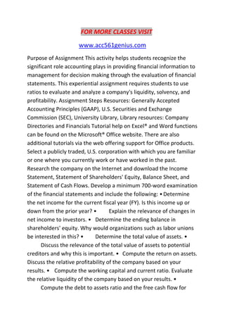 FOR MORE CLASSES VISIT
www.acc561genius.com
Purpose of Assignment This activity helps students recognize the
significant role accounting plays in providing financial information to
management for decision making through the evaluation of financial
statements. This experiential assignment requires students to use
ratios to evaluate and analyze a company's liquidity, solvency, and
profitability. Assignment Steps Resources: Generally Accepted
Accounting Principles (GAAP), U.S. Securities and Exchange
Commission (SEC), University Library, Library resources: Company
Directories and Financials Tutorial help on Excel® and Word functions
can be found on the Microsoft® Office website. There are also
additional tutorials via the web offering support for Office products.
Select a publicly traded, U.S. corporation with which you are familiar
or one where you currently work or have worked in the past.
Research the company on the Internet and download the Income
Statement, Statement of Shareholders' Equity, Balance Sheet, and
Statement of Cash Flows. Develop a minimum 700-word examination
of the financial statements and include the following: •Determine
the net income for the current fiscal year (FY). Is this income up or
down from the prior year? • Explain the relevance of changes in
net income to investors. • Determine the ending balance in
shareholders' equity. Why would organizations such as labor unions
be interested in this? • Determine the total value of assets. •
Discuss the relevance of the total value of assets to potential
creditors and why this is important. • Compute the return on assets.
Discuss the relative profitability of the company based on your
results. • Compute the working capital and current ratio. Evaluate
the relative liquidity of the company based on your results. •
Compute the debt to assets ratio and the free cash flow for
 