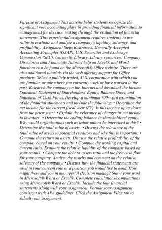 Purpose of Assignment This activity helps students recognize the
significant role accounting plays in providing financial information to
management for decision making through the evaluation of financial
statements. This experiential assignment requires students to use
ratios to evaluate and analyze a company's liquidity, solvency, and
profitability. Assignment Steps Resources: Generally Accepted
Accounting Principles (GAAP), U.S. Securities and Exchange
Commission (SEC), University Library, Library resources: Company
Directories and Financials Tutorial help on Excel® and Word
functions can be found on the Microsoft® Office website. There are
also additional tutorials via the web offering support for Office
products. Select a publicly traded, U.S. corporation with which you
are familiar or one where you currently work or have worked in the
past. Research the company on the Internet and download the Income
Statement, Statement of Shareholders' Equity, Balance Sheet, and
Statement of Cash Flows. Develop a minimum 700-word examination
of the financial statements and include the following: • Determine the
net income for the current fiscal year (FY). Is this income up or down
from the prior year? • Explain the relevance of changes in net income
to investors. • Determine the ending balance in shareholders' equity.
Why would organizations such as labor unions be interested in this? •
Determine the total value of assets. • Discuss the relevance of the
total value of assets to potential creditors and why this is important. •
Compute the return on assets. Discuss the relative profitability of the
company based on your results. • Compute the working capital and
current ratio. Evaluate the relative liquidity of the company based on
your results. • Compute the debt to assets ratio and the free cash flow
for your company. Analyze the results and comment on the relative
solvency of the company. • Discuss how the financial statements are
used in your current role or a position you would like to hold. How
might these aid you in managerial decision making? Show your work
in Microsoft® Word or Excel®. Complete calculations/computations
using Microsoft® Word or Excel®. Include the four financial
statements along with your assignment. Format your assignment
consistent with APA guidelines. Click the Assignment Files tab to
submit your assignment.
 