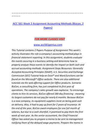 =========================================
=====
ACC 561 Week 2 Assignment Accounting Methods (Bizcon, 2
Papers)
FOR MORE CLASSES VISIT
www.acc561genius.com
This Tutorial contains 2 Papers Purpose of Assignment This week's
activity illustrates the role a company's accounting method plays in
financial statement reporting. In this assignment, students evaluate
the events occuring in a business setting and determine how to
properly analyze those events to identify the impact on both cash and
accrual accounting methods. Assignment Steps Resources: Generally
Accepted Accounting Principles (GAAP), U.S. Securities and Exchange
Commission (SEC) Tutorial help on Excel® and Word functions can be
found on the Microsoft® Office website. There are also additional
tutorials via the web offering support for Office products. Scenario:
BizCon, a consulting firm, has just completed its first year of
operations. The company's sales growth was explosive. To encourage
clients to hire its services, BizCon offered 180-day financing - meaning
its largest customers do not pay for nearly 6 months. Because BizCon
is a new company, its equipment suppliers insist on being paid cash
on delivery. Also, it had to pay up front for 2 years of insurance. At
the end of the year, BizCon owed employees for one full month of
salaries, but due to a cash shortfall, it promised to pay them the first
week of next year. As the senior accountant, the Chief Financial
Officer has asked you to prepare a memo to be sent to management
notifying them of the delayed wage payments. Prepare the memo in
 