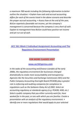 a maximum 700 words including the following information to better
outline the situation: • Explain how cash and accrual accounting
differs for each of the events listed in the above scenario and describe
the proper accrual accounting. • Assess how at the end of the year,
BizCon reported a favorable net income, yet the company's
management is concerned because the company is very short of cash.
Explain to management how BizCon could have positive net income
and yet run out of cash.
==============================================
ACC 561 Week 2 Individual Assignment Accounting and The
Regulatory Environment Presentation
FOR MORE CLASSES VISIT
www.acc561genius.com
In the wake of the accounting and finance scandals of the early
2000s, the regulatory environment for businesses changed
dramatically to create more accountability and transparency.
Agencies like the Securities and Exchange Commission (SEC) and the
Public Company Accounting Oversight Board (PCAOB) play a greater
role in enforcing and auditing companies for compliance to
regulations such as the Sarbanes-Oxley Act of 2002. Select an
accounting regulatory or standards agency (e.g. PCAOB, IASB, etc.)
Select a public company that you either currently work for, have
worked for in the past, or one with which you are familiar. Create a
presentation with an analysis of the regulatory environment: •
Identify one or more regulations that would apply to your selected
 