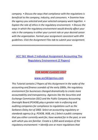 company. • Discuss the ways that compliance with the regulations is
beneficial to the company, industry, and consumers. • Examine how
the agency you selected and your selected company work together. •
Explain the role of ethics in the regulatory environment. • Discuss the
ways in which the regulatory environment would directly affect your
role in the company in either your current role or your desired career
with the organization. Format your assignment consistent with APA
guidelines. Click the Assignment Files tab to submit your assignment.
==============================================
ACC 561 Week 2 Individual Assignment Accounting The
Regulatory Environment (2 Papers)
FOR MORE CLASSES VISIT
www.acc561genius.com
This Tutorial contains 2 Papers of this Assignment In the wake of the
accounting and finance scandals of the early 2000s, the regulatory
environment for businesses changed dramatically to create more
accountability and transparency. Agencies like the Securities and
Exchange Commission (SEC) and the Public Company Accounting
Oversight Board (PCAOB) play a greater role in enforcing and
auditing companies for compliance to regulations such as the
Sarbanes-Oxley Act of 2002. Select an accounting regulatory or
standards agency (e.g. PCAOB, IASB, etc.) Select a public company
that you either currently work for, have worked for in the past, or one
with which you are familiar. Create a 1,050-word analysis of the
regulatory environment: • Identify one or more regulations that
 