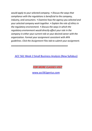 would apply to your selected company. • Discuss the ways that
compliance with the regulations is beneficial to the company,
industry, and consumers. • Examine how the agency you selected and
your selected company work together. • Explain the role of ethics in
the regulatory environment. • Discuss the ways in which the
regulatory environment would directly affect your role in the
company in either your current role or your desired career with the
organization. Format your assignment consistent with APA
guidelines. Click the Assignment Files tab to submit your assignment.
==============================================
ACC 561 Week 2 Small Business Analysis (New Syllabus)
FOR MORE CLASSES VISIT
www.acc561genius.com
 