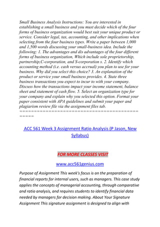 Small Business Analysis Instructions: You are interested in
establishing a small business and you must decide which of the four
forms of business organization would best suit your unique product or
service. Consider legal, tax, accounting, and other implications when
selecting from the four business types. Write a paper between 1,000
and 1,500 words discussing your small-business idea. Include the
following: 1. The advantages and dis advantages of the four different
forms of business organization, Which include sole proprietorship,
partnership,C-corporation, and S-corporation s. 2. Identify which
accounting method (i.e. cash versus accrual) you plan to use for your
business. Why did you select this choice? 3. An explanation of the
product or service your small business provides. 4. State three
business transactions you expect to incur to with your company.
Discuss how the transactions impact your income statement, balance
sheet and statement of cash flow. 5. Select an organization type for
your company and explain why you selected this option. Format your
paper consistent with APA guidelines and submit your paper and
plagiarism review file via the assignment files tab.
=========================================
=====
ACC 561 Week 3 Assignment Ratio Analysis (P Jason, New
Syllabus)
FOR MORE CLASSES VISIT
www.acc561genius.com
Purpose of Assignment This week's focus is on the preparation of
financial reports for internal users, such as managers. This case study
applies the concepts of managerial accounting, through comparative
and ratio analysis, and requires students to identify financial data
needed by managers for decision making. About Your Signature
Assignment This signature assignment is designed to align with
 