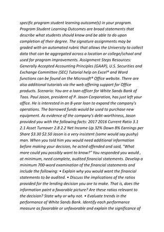 specific program student learning outcome(s) in your program.
Program Student Learning Outcomes are broad statements that
describe what students should know and be able to do upon
completion of their degree. The signature assignments may be
graded with an automated rubric that allows the University to collect
data that can be aggregated across a location or college/school and
used for program improvements. Assignment Steps Resources:
Generally Accepted Accounting Principles (GAAP), U.S. Securities and
Exchange Committee (SEC) Tutorial help on Excel® and Word
functions can be found on the Microsoft® Office website. There are
also additional tutorials via the web offering support for Office
products. Scenario: You are a loan officer for White Sands Bank of
Taos. Paul Jason, president of P. Jason Corporation, has just left your
office. He is interested in an 8-year loan to expand the company's
operations. The borrowed funds would be used to purchase new
equipment. As evidence of the company's debt-worthiness, Jason
provided you with the following facts: 2017 2016 Current Ratio 3.1
2.1 Asset Turnover 2.8 2.2 Net Income Up 32% Down 8% Earnings per
Share $3.30 $2.50 Jason is a very insistent (some would say pushy)
man. When you told him you would need additional information
before making your decision, he acted offended and said, "What
more could you possibly want to know?" You responded you would ,
at minimum, need complete, audited financial statements. Develop a
minimum 700-word examination of the financial statements and
include the following: • Explain why you would want the financial
statements to be audited. • Discuss the implications of the ratios
provided for the lending decision you are to make. That is, does the
information paint a favorable picture? Are these ratios relevant to
the decision? State why or why not. • Evaluate trends in the
performance of White Sands Bank. Identify each performance
measure as favorable or unfavorable and explain the significance of
 