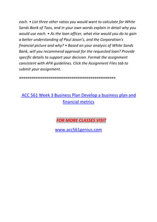 each. • List three other ratios you would want to calculate for White
Sands Bank of Taos, and in your own words explain in detail why you
would use each. • As the loan officer, what else would you do to gain
a better understanding of Paul Jason's, and the Corporation's
financial picture and why? • Based on your analysis of White Sands
Bank, will you recommend approval for the requested loan? Provide
specific details to support your decision. Format the assignment
consistent with APA guidelines. Click the Assignment Files tab to
submit your assignment.
==============================================
ACC 561 Week 3 Business Plan Develop a business plan and
financial metrics
FOR MORE CLASSES VISIT
www.acc561genius.com
 