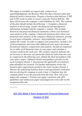 This paper is available on request only, contact us at
uopashinfo@gmail.com Business Plan Develop a business plan and
financial metrics Instructions: Prepare a business plan between 1,500
and 3,250 words in order to secure a loan for Tootsie Roll Inc. The
loan will increase the company’s total liabilities by 10%. The contents
of the plan should include the following: 1. Complete a financial
analysis in Excel using, in part, the financial and management
information included with the company’s website. This includes
historical and projected financial statement, a three year historical
ratio analysis of the company’s financial statement and a three year
projected ratio analysis of the company’s financial statement. provide
several types of liquidity, solvency. And profitability ratios and
explain the results. In order to support your projections, include a list
of all assumptions and issues that influenced your team’s decisions.
Incorporate industry comparisons and analysis. Include an organized
list or table of all financial ratios in your paper and calculate a
variance analysis for each year. The variance analysis indicates the
net increase or decrease of a particular financial ratio from one year
as compared to the following year. Submit the final spreadsheet with
your team’s paper. Additions details and guidance provide via the
week 3 projects thread. 2. Incorporate the applicable of a business
plan identified via research. For further information review the
business plan requirements posted to the week 3 project thread. 3.
Discuss the underlying business factors and operational constraints
that are driving thr company to seek a loan. 4. Explains how the
company plans to use the proceeds from the loan. How will a new
impact the company ? Format your paper consistent with APA
guidelines and submit your paper and plagiarism review file via the
assignment files tab.
=========================================
=====
ACC 561 Week 3 Team Assignment Financial Statement
Analysis (2 Set)
 