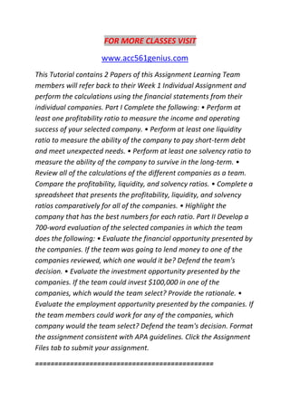 FOR MORE CLASSES VISIT
www.acc561genius.com
This Tutorial contains 2 Papers of this Assignment Learning Team
members will refer back to their Week 1 Individual Assignment and
perform the calculations using the financial statements from their
individual companies. Part I Complete the following: • Perform at
least one profitability ratio to measure the income and operating
success of your selected company. • Perform at least one liquidity
ratio to measure the ability of the company to pay short-term debt
and meet unexpected needs. • Perform at least one solvency ratio to
measure the ability of the company to survive in the long-term. •
Review all of the calculations of the different companies as a team.
Compare the profitability, liquidity, and solvency ratios. • Complete a
spreadsheet that presents the profitability, liquidity, and solvency
ratios comparatively for all of the companies. • Highlight the
company that has the best numbers for each ratio. Part II Develop a
700-word evaluation of the selected companies in which the team
does the following: • Evaluate the financial opportunity presented by
the companies. If the team was going to lend money to one of the
companies reviewed, which one would it be? Defend the team's
decision. • Evaluate the investment opportunity presented by the
companies. If the team could invest $100,000 in one of the
companies, which would the team select? Provide the rationale. •
Evaluate the employment opportunity presented by the companies. If
the team members could work for any of the companies, which
company would the team select? Defend the team's decision. Format
the assignment consistent with APA guidelines. Click the Assignment
Files tab to submit your assignment.
==============================================
 