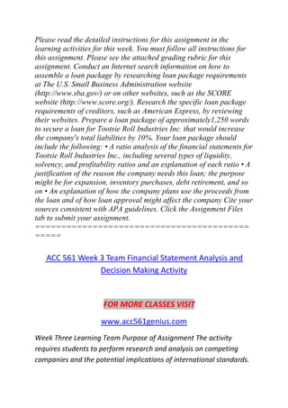 Please read the detailed instructions for this assignment in the
learning activities for this week. You must follow all instructions for
this assignment. Please see the attached grading rubric for this
assignment. Conduct an Internet search information on how to
assemble a loan package by researching loan package requirements
at The U.S. Small Business Administration website
(http://www.sba.gov/) or on other websites, such as the SCORE
website (http://www.score.org/). Research the specific loan package
requirements of creditors, such as American Express, by reviewing
their websites. Prepare a loan package of approximately1,250 words
to secure a loan for Tootsie Roll Industries Inc. that would increase
the company's total liabilities by 10%. Your loan package should
include the following: • A ratio analysis of the financial statements for
Tootsie Roll Industries Inc., including several types of liquidity,
solvency, and profitability ratios and an explanation of each ratio • A
justification of the reason the company needs this loan; the purpose
might be for expansion, inventory purchases, debt retirement, and so
on • An explanation of how the company plans use the proceeds from
the loan and of how loan approval might affect the company Cite your
sources consistent with APA guidelines. Click the Assignment Files
tab to submit your assignment.
=========================================
=====
ACC 561 Week 3 Team Financial Statement Analysis and
Decision Making Activity
FOR MORE CLASSES VISIT
www.acc561genius.com
Week Three Learning Team Purpose of Assignment The activity
requires students to perform research and analysis on competing
companies and the potential implications of international standards.
 