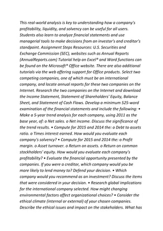 This real-world analysis is key to understanding how a company's
profitability, liquidity, and solvency can be useful for all users.
Students also learn to analyze financial statements and use
managerial tools to make decisions from an investor's and creditor's
standpoint. Assignment Steps Resources: U.S. Securities and
Exchange Commission (SEC), websites such as Annual Reports
(AnnualReports.com) Tutorial help on Excel® and Word functions can
be found on the Microsoft® Office website. There are also additional
tutorials via the web offering support for Office products. Select two
competing companies, one of which must be an international
company, and locate annual reports for these two companies on the
Internet. Research the two companies on the Internet and download
the Income Statement, Statement of Shareholders' Equity, Balance
Sheet, and Statement of Cash Flows. Develop a minimum 525-word
examination of the financial statements and include the following: •
Make a 5-year trend analysis for each company, using 2011 as the
base year, of: o Net sales. o Net income. Discuss the significance of
the trend results. • Compute for 2015 and 2014 the: o Debt to assets
ratio. o Times interest earned. How would you evaluate each
company's solvency? • Compute for 2015 and 2014 the: o Profit
margin. o Asset turnover. o Return on assets. o Return on common
stockholders' equity. How would you evaluate each company's
profitability? • Evaluate the financial opportunity presented by the
companies. If you were a creditor, which company would you be
more likely to lend money to? Defend your decision. • Which
company would you recommend as an investment? Discuss the items
that were considered in your decision. • Research global implications
for the international company selected. How might changing
environmental factors affect organizational choices? • Consider the
ethical climate (internal or external) of your chosen companies.
Describe the ethical issues and impact on the stakeholders. What has
 
