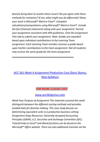 been/is being done to resolve these issues? Do you agree with these
methods for resolution? If not, what might you do differently? Show
your work in Microsoft® Word or Excel®. Complete
calculations/computations using Microsoft® Word or Excel®. Include
the four financial statements along with your assignment. Format
your assignment consistent with APA guidelines. Click the Assignment
Files tab to submit your assignment. Note: Grades are awarded
based upon individual contributions to the Learning Team
assignment. Each Learning Team member receives a grade based
upon his/her contributions to the team assignment. Not all students
may receive the same grade for the team assignment.
==============================================
ACC 561 Week 4 Assignment Production Cost (Davis Skaros,
New Syllabus)
FOR MORE CLASSES VISIT
www.acc561genius.com
Week Four Purpose of Assignment The materials covered this week
distinguish between the different costing methods and provides
needed tools for decision making. This case study focuses on
determining equivalent units in a production business setting.
Assignment Steps Resources: Generally Accepted Accounting
Principles (GAAP), U.S. Securities and Exchange Committee (SEC)
Tutorial help on Excel® and Word functions can be found on the
Microsoft® Office website. There are also additional tutorials via the
 