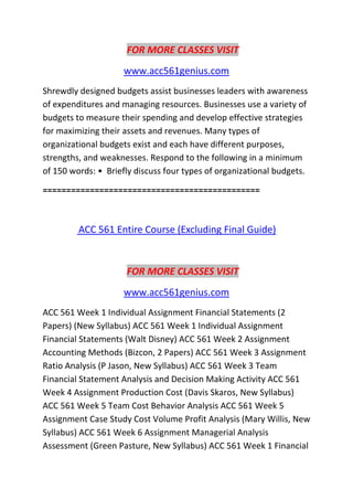 FOR MORE CLASSES VISIT
www.acc561genius.com
Shrewdly designed budgets assist businesses leaders with awareness
of expenditures and managing resources. Businesses use a variety of
budgets to measure their spending and develop effective strategies
for maximizing their assets and revenues. Many types of
organizational budgets exist and each have different purposes,
strengths, and weaknesses. Respond to the following in a minimum
of 150 words: • Briefly discuss four types of organizational budgets.
==============================================
ACC 561 Entire Course (Excluding Final Guide)
FOR MORE CLASSES VISIT
www.acc561genius.com
ACC 561 Week 1 Individual Assignment Financial Statements (2
Papers) (New Syllabus) ACC 561 Week 1 Individual Assignment
Financial Statements (Walt Disney) ACC 561 Week 2 Assignment
Accounting Methods (Bizcon, 2 Papers) ACC 561 Week 3 Assignment
Ratio Analysis (P Jason, New Syllabus) ACC 561 Week 3 Team
Financial Statement Analysis and Decision Making Activity ACC 561
Week 4 Assignment Production Cost (Davis Skaros, New Syllabus)
ACC 561 Week 5 Team Cost Behavior Analysis ACC 561 Week 5
Assignment Case Study Cost Volume Profit Analysis (Mary Willis, New
Syllabus) ACC 561 Week 6 Assignment Managerial Analysis
Assessment (Green Pasture, New Syllabus) ACC 561 Week 1 Financial
 
