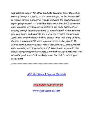 web offering support for Office products. Scenario: Davis Skaros has
recently been promoted to production manager. He has just started
to receive various managerial reports, including the production cost
report you prepared. It showed his department had 2,000 equivalent
units in ending inventory. His department has had a history of not
keeping enough inventory on hand to meet demand. He has come to
you, very angry, and wants to know why you credited him with only
2,000 units when he knows he had at least twice that many on hand.
Prepare a maximum 700-word informal memo and explain to Mr.
Skaros why his production cost report showed only 2,000 equivalent
units in ending inventory. Using a professional tone, explain to him
clearly why your report is accurate. Format the assignment consistent
with APA guidelines. Click the Assignment Files tab to submit your
assignment.
==============================================
ACC 561 Week 4 Costing Methods
FOR MORE CLASSES VISIT
www.acc561genius.com
 
