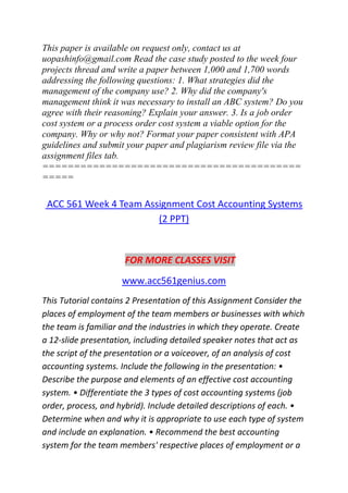 This paper is available on request only, contact us at
uopashinfo@gmail.com Read the case study posted to the week four
projects thread and write a paper between 1,000 and 1,700 words
addressing the following questions: 1. What strategies did the
management of the company use? 2. Why did the company's
management think it was necessary to install an ABC system? Do you
agree with their reasoning? Explain your answer. 3. Is a job order
cost system or a process order cost system a viable option for the
company. Why or why not? Format your paper consistent with APA
guidelines and submit your paper and plagiarism review file via the
assignment files tab.
=========================================
=====
ACC 561 Week 4 Team Assignment Cost Accounting Systems
(2 PPT)
FOR MORE CLASSES VISIT
www.acc561genius.com
This Tutorial contains 2 Presentation of this Assignment Consider the
places of employment of the team members or businesses with which
the team is familiar and the industries in which they operate. Create
a 12-slide presentation, including detailed speaker notes that act as
the script of the presentation or a voiceover, of an analysis of cost
accounting systems. Include the following in the presentation: •
Describe the purpose and elements of an effective cost accounting
system. • Differentiate the 3 types of cost accounting systems (job
order, process, and hybrid). Include detailed descriptions of each. •
Determine when and why it is appropriate to use each type of system
and include an explanation. • Recommend the best accounting
system for the team members' respective places of employment or a
 