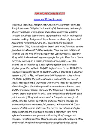 FOR MORE CLASSES VISIT
www.acc561genius.com
Week Five Individual Assignment Purpose of Assignment The Case
Study focuses on CVP (Cost-Volume-Profit), break-even, and margin
of safety analyses which allows students to experience working
through a business scenario and applying these tools in managerial
decision making. Assignment Steps Resources: Generally Accepted
Accounting Principles (GAAP), U.S. Securities and Exchange
Commission (SEC) Tutorial help on Excel® and Word functions can be
found on the Microsoft® Office website. There are also additional
tutorials via the web offering support for Office products. Scenario:
Mary Willis is the advertising manager for Bargain Shoe Store. She is
currently working on a major promotional campaign. Her ideas
include the installation of a new lighting system and increased
display space that will add $24,000 in fixed costs to the $270,000 in
fixed costs currently spent. In addition, Mary is proposing a 5% price
decrease ($40 to $38) will produce a 20% increase in sales volume
(20,000 to 24,000). Variable costs will remain at $24 per pair of
shoes. Management is impressed with Mary's ideas but concerned
about the effects these changes will have on the break-even point
and the margin of safety. Complete the following: • Compute the
current break-even point in units, and compare it to the break-even
point in units if Mary's ideas are used. • Compute the margin of
safety ratio for current operations and after Mary's changes are
introduced (Round to nearest full percent). • Prepare a CVP (Cost-
Volume-Profit) income statement for current operations and after
Mary's changes are introduced. Prepare a maximum 700-word
informal memo to management addressing Mary's suggested
changes. • Explain whether Mary's changes should be adopted. Why
or why not? Analyze the above information (three bullet points
 