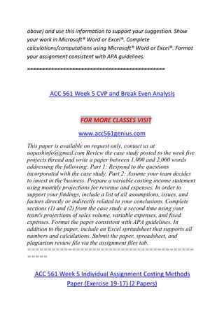 above) and use this information to support your suggestion. Show
your work in Microsoft® Word or Excel®. Complete
calculations/computations using Microsoft® Word or Excel®. Format
your assignment consistent with APA guidelines.
==============================================
ACC 561 Week 5 CVP and Break Even Analysis
FOR MORE CLASSES VISIT
www.acc561genius.com
This paper is available on request only, contact us at
uopashinfo@gmail.com Review the case study posted to the week five
projects thread and write a paper between 1,000 and 2,000 words
addressing the following: Part 1: Respond to the questions
incorporated with the case study. Part 2: Assume your team decides
to invest in the business. Prepare a variable costing income statement
using monthly projections for revenue and expenses. In order to
support your findings, include a list of all assumptions, issues, and
factors directly or indirectly related to your conclusions. Complete
sections (1) and (2) from the case study a second time using your
team's projections of sales volume, variable expenses, and fixed
expenses. Format the paper consistent with APA guidelines. In
addition to the paper, include an Excel spreadsheet that supports all
numbers and calculations. Submit the paper, spreadsheet, and
plagiarism review file via the assignment files tab.
=========================================
=====
ACC 561 Week 5 Individual Assignment Costing Methods
Paper (Exercise 19-17) (2 Papers)
 