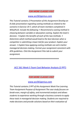 FOR MORE CLASSES VISIT
www.acc561genius.com
This Tutorial contains 2 Presentation of this Assignment Develop an
8-slide presentation regarding costing methods as related to the
scenario in Exercise 19-7, which all team members completed in
WileyPLUS. Include the following: • Recommend a costing method in
choosing between variable or absorption costing. Explain the team's
decision. • Explain the benefits of each of the two methods. •
Determine which method would lead to the best decision when a
competitor is submitting a lower bid for your product. Explain your
answer. • Explain how applying costing methods can aid in better
managerial decision-making. Format your assignment consistent with
APA guidelines. Click the Assignment Files tab to submit your
assignment.
==============================================
ACC 561 Week 5 Team Cost Behavior Analysis (2 PPT)
FOR MORE CLASSES VISIT
www.acc561genius.com
This Tutorial contains 2 PPT of this Assignment Week Five Learning
Team Assignment Purpose of Assignment The case study focuses on
break-even, margin of safety, and incremental analysis and allows
students to experience working through a business scenario to apply
these tools in managerial decision making. Students are required to
make decisions and provide solutions based on their evaluation of
 