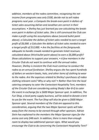 addition, members of the rodeo committee, recognizing the net
income from programs was only $100, decide not to sell rodeo
programs next year. o Compute the break-even point in dollars of
ticket sales assuming Adrian and Jonathan are correct in their
assumptions. • Shelley has just learned you are calculating the break-
even point in dollars of ticket sales. She is still convinced the Club can
make a profit using the assumptions above (second bullet point
above). o Calculate the dollars of ticket sales needed to earn a target
profit of $6,000. o Calculate the dollars of ticket sales needed to earn
a target profit of $12,000. • Are the facilities at the fairgrounds
adequate to handle crowds needed to generate ticket revenues
calculated above (third bullet point above) to earn a $6,000 profit?
Show calculations to support your answers. • A few members in the
Circular Club do not want to continue with the annual rodeo.
However, Shelley is insistent the Club must continue to conduct the
rodeo as an annual fundraiser. Shelley argues she has spent hundreds
of dollars on western boots, hats, and other items of clothing to wear
to the rodeo. Are the expenses related to Shelley's purchases of rodeo
clothing relevant costs? Why or why not? • Rather than hire the local
catering company to cater the Contestant Hospitality Tent, members
of the Circular Club are considering asking Shady's Bar-B-Q to cater
the event in exchange for a $600 Major Sponsor spot. In addition, The
Fun Shop, a local party supply business, will be asked to donate a tent
to use for the event. The Fun Shop will also be given a $600 Major
Sponsor spot. Several members of the Club are opposed to this
consideration, arguing that the two Major Sponsor spots will take
away from the money to be earned through other sponsors. Adrian
Stein has explained to the members the Major Sponsor signs for the
arena cost only $48 each. In addition, there is more than enough
room to display two additional sponsor signs. What would you
encourage the Club to do concerning the Contestant Hospitality Tent?
 