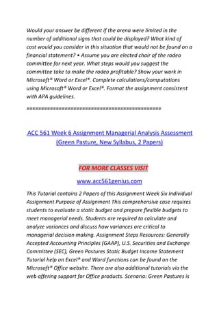 Would your answer be different if the arena were limited in the
number of additional signs that could be displayed? What kind of
cost would you consider in this situation that would not be found on a
financial statement? • Assume you are elected chair of the rodeo
committee for next year. What steps would you suggest the
committee take to make the rodeo profitable? Show your work in
Microsoft® Word or Excel®. Complete calculations/computations
using Microsoft® Word or Excel®. Format the assignment consistent
with APA guidelines.
==============================================
ACC 561 Week 6 Assignment Managerial Analysis Assessment
(Green Pasture, New Syllabus, 2 Papers)
FOR MORE CLASSES VISIT
www.acc561genius.com
This Tutorial contains 2 Papers of this Assignment Week Six Individual
Assignment Purpose of Assignment This comprehensive case requires
students to evaluate a static budget and prepare flexible budgets to
meet managerial needs. Students are required to calculate and
analyze variances and discuss how variances are critical to
managerial decision making. Assignment Steps Resources: Generally
Accepted Accounting Principles (GAAP), U.S. Securities and Exchange
Committee (SEC), Green Pastures Static Budget Income Statement
Tutorial help on Excel® and Word functions can be found on the
Microsoft® Office website. There are also additional tutorials via the
web offering support for Office products. Scenario: Green Pastures is
 