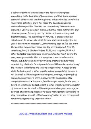 a 400-acre farm on the outskirts of the Kentucky Bluegrass,
specializing in the boarding of broodmares and their foals. A recent
economic downturn in the thoroughbred industry has led to a decline
in breeding activities, and it has made the boarding business
extremely competitive. To meet the competition, Green Pastures
planned in 2017 to entertain clients, advertise more extensively, and
absorb expenses formerly paid by clients such as veterinary and
blacksmith fees. The budget report for 2017 is presented as an
attachment. As shown, the static income statement budget for the
year is based on an expected 21,900 boarding days at $25 per mare.
The variable expenses per mare per day were budgeted: feed $5,
veterinary fees $3, blacksmith fees $0.25, and supplies $0.55. All
other budgeted expenses were either semifixed or fixed. During the
year, management decided not to replace a worker who quit in
March, but it did issue a new advertising brochure and did more
entertaining of clients. Develop a minimum 700-word examination of
the financial statements and include the following: • Based on the
static budget report: o What was the primary cause(s) of the loss in
net income? o Did management do a good, average, or poor job of
controlling expenses? o Were management's decisions to stay
competitive sound? • Prepare a flexible budget report for the year. •
Based on the flexible budget report: o What was the primary cause(s)
of the loss in net income? o Did management do a good, average, or
poor job of controlling expenses? o Were management's decisions to
stay competitive sound? • What course of action do you recommend
for the management of Green Pastures?
==============================================
ACC 561 Week 6 Budgets and Decisions making
 