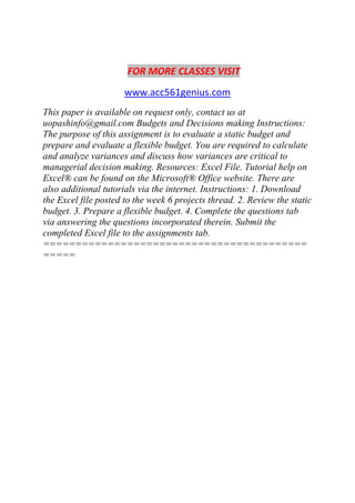 FOR MORE CLASSES VISIT
www.acc561genius.com
This paper is available on request only, contact us at
uopashinfo@gmail.com Budgets and Decisions making Instructions:
The purpose of this assignment is to evaluate a static budget and
prepare and evaluate a flexible budget. You are required to calculate
and analyze variances and discuss how variances are critical to
managerial decision making. Resources: Excel File. Tutorial help on
Excel® can be found on the Microsoft® Office website. There are
also additional tutorials via the internet. Instructions: 1. Download
the Excel file posted to the week 6 projects thread. 2. Review the static
budget. 3. Prepare a flexible budget. 4. Complete the questions tab
via answering the questions incorporated therein. Submit the
completed Excel file to the assignments tab.
=========================================
=====
 