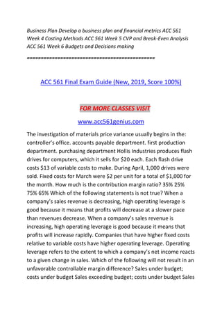 Business Plan Develop a business plan and financial metrics ACC 561
Week 4 Costing Methods ACC 561 Week 5 CVP and Break-Even Analysis
ACC 561 Week 6 Budgets and Decisions making
==============================================
ACC 561 Final Exam Guide (New, 2019, Score 100%)
FOR MORE CLASSES VISIT
www.acc561genius.com
The investigation of materials price variance usually begins in the:
controller’s office. accounts payable department. first production
department. purchasing department Hollis Industries produces flash
drives for computers, which it sells for $20 each. Each flash drive
costs $13 of variable costs to make. During April, 1,000 drives were
sold. Fixed costs for March were $2 per unit for a total of $1,000 for
the month. How much is the contribution margin ratio? 35% 25%
75% 65% Which of the following statements is not true? When a
company’s sales revenue is decreasing, high operating leverage is
good because it means that profits will decrease at a slower pace
than revenues decrease. When a company’s sales revenue is
increasing, high operating leverage is good because it means that
profits will increase rapidly. Companies that have higher fixed costs
relative to variable costs have higher operating leverage. Operating
leverage refers to the extent to which a company’s net income reacts
to a given change in sales. Which of the following will not result in an
unfavorable controllable margin difference? Sales under budget;
costs under budget Sales exceeding budget; costs under budget Sales
 