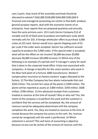 uses 3 parts. How much of the assembly overhead should be
allocated to wheels? $165,000 $220,000 $264,000 $282,856 9
Financial and managerial accounting are similar in that both: produce
general-purpose reports. deal with the economic events of an
enterprise. have reports that are prepared quarterly and annually.
have the same primary users. 10 It costs Garner Company $12 of
variable and $5 of fixed costs to produce one bathroom scale which
normally sells for $35. A foreign wholesaler offers to purchase 3,000
scales at $15 each. Garner would incur special shipping costs of $1
per scale if the order were accepted. Garner has sufficient unused
capacity to produce the 3,000 scales. If the special order is accepted,
what will be the effect on net income? $6,000 decrease $9,000
decrease $6,000 increase $45,000 increase 11 Which one of the
following is an example of a period cost? A manager’s salary for work
that is done in the corporate head office. A box cost associated with
computers. A change in benefits for the union workers who work in
the New York plant of a Fortune 1000 manufacturer. Workers’
compensation insurance on factory workers’ wages allocated to the
factory. 12 The Mac Company has four plants nationwide that cost
$350 million. The current fair value of the plants is $300 million. The
plants will be reported as assets at: $300 million. $350 million. $600
million. $700 million. 13 Are advanced receipts from customers
treated as revenue at the time of receipt? Why or why not? Yes, the
intent of the company is to perform the work and the customer is
confident that the services will be completed. No, the amount of
revenue cannot be adequately determined until the company
completes the work. Yes, they are treated as revenue at the time of
receipt because the company has access to the cash. No, revenue
cannot be recognized until the work is performed. 14 Which
statement is correct? The cash basis of accounting is objective
because no one can be certain of the amount of revenue until the
 