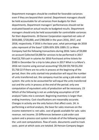 Department managers should be credited for favorable variances
even if they are beyond their control. Department managers should
be held accountable for all variances from budgets for their
departments. Department managers’ performances should not be
evaluated based on actual results to budgeted results. Department
managers should only be held accountable for controllable variances
for their departments. 20 Danner Corporation reported net sales of
$650,000, $720,000, and $780,000 in the years 2016, 2017, and
2018, respectively. If 2016 is the base year, what percentage do 2018
sales represent of the base? 120% 83% 20% 108% 21 La More
Company had the following transactions during 2016: Sales of $9,000
on account Collected $4,000 for services to be performed in 2017
Paid $3,750 cash in salaries for 2016 Purchased airline tickets for
$500 in December for a trip to take place in 2017 What is La More’s
2016 net income using accrual accounting? $9,250 $9,750 $5,250
$5,750 22 If there are no units in process at the beginning of the
period, then: the units started into production will equal the number
of units transferred out. the company must be using a job order cost
system. the units to be accounted for will equal the units transferred
out and the units in process at the end of the period. only one
computation of equivalent units of production will be necessary. 23
Which of the following is not an underlying assumption of CVP
analysis? Sales mix is constant. Beginning inventory is larger than
ending inventory. Cost classifications are reasonably accurate.
Changes in activity are the only factors that affect costs. 24. In
performing a vertical analysis, the base for sales revenues on the
income statement is: net sales. cost of goods available for sale. sales
revenue. net income. 25 Differences between a job order cost
system and a process cost system include all of the following except
the: unit cost computations. flow of costs. documents used to track
costs. point at which costs are totaled. 26 Henson Company began
 