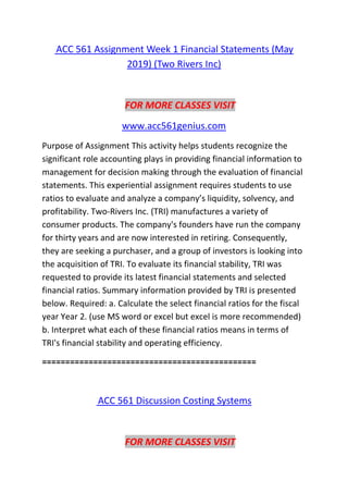ACC 561 Assignment Week 1 Financial Statements (May
2019) (Two Rivers Inc)
FOR MORE CLASSES VISIT
www.acc561genius.com
Purpose of Assignment This activity helps students recognize the
significant role accounting plays in providing financial information to
management for decision making through the evaluation of financial
statements. This experiential assignment requires students to use
ratios to evaluate and analyze a company’s liquidity, solvency, and
profitability. Two-Rivers Inc. (TRI) manufactures a variety of
consumer products. The company's founders have run the company
for thirty years and are now interested in retiring. Consequently,
they are seeking a purchaser, and a group of investors is looking into
the acquisition of TRI. To evaluate its financial stability, TRI was
requested to provide its latest financial statements and selected
financial ratios. Summary information provided by TRI is presented
below. Required: a. Calculate the select financial ratios for the fiscal
year Year 2. (use MS word or excel but excel is more recommended)
b. Interpret what each of these financial ratios means in terms of
TRI's financial stability and operating efficiency.
==============================================
ACC 561 Discussion Costing Systems
FOR MORE CLASSES VISIT
 