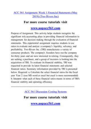 ACC 561 Assignment Week 1 Financial Statements (May
2019) (Two Rivers Inc)
For more course tutorials visit
www.uopacc561.com
Purpose of Assignment This activity helps students recognize the
significant role accounting plays in providing financial information to
management for decision making through the evaluation of financial
statements. This experiential assignment requires students to use
ratios to evaluate and analyze a company’s liquidity, solvency, and
profitability. Two-Rivers Inc. (TRI) manufactures a variety of
consumer products. The company's founders have run the company
for thirty years and are now interested in retiring. Consequently, they
are seeking a purchaser, and a group of investors is looking into the
acquisition of TRI. To evaluate its financial stability, TRI was
requested to provide its latest financial statements and selected
financial ratios. Summary information provided by TRI is presented
below. Required: a. Calculate the select financial ratios for the fiscal
year Year 2. (use MS word or excel but excel is more recommended)
b. Interpret what each of these financial ratios means in terms of TRI's
financial stability and operating efficiency.
==============================================
ACC 561 Discussion Costing Systems
For more course tutorials visit
www.uopacc561.com
 