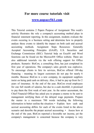 For more course tutorials visit
www.uopacc561.com
This Tutorial contains 2 Papers Purpose of Assignment This week's
activity illustrates the role a company's accounting method plays in
financial statement reporting. In this assignment, students evaluate the
events occuring in a business setting and determine how to properly
analyze those events to identify the impact on both cash and accrual
accounting methods. Assignment Steps Resources: Generally
Accepted Accounting Principles (GAAP), U.S. Securities and
Exchange Commission (SEC) Tutorial help on Excel® and Word
functions can be found on the Microsoft® Office website. There are
also additional tutorials via the web offering support for Office
products. Scenario: BizCon, a consulting firm, has just completed its
first year of operations. The company's sales growth was explosive.
To encourage clients to hire its services, BizCon offered 180-day
financing - meaning its largest customers do not pay for nearly 6
months. Because BizCon is a new company, its equipment suppliers
insist on being paid cash on delivery. Also, it had to pay up front for 2
years of insurance. At the end of the year, BizCon owed employees
for one full month of salaries, but due to a cash shortfall, it promised
to pay them the first week of next year. As the senior accountant, the
Chief Financial Officer has asked you to prepare a memo to be sent to
management notifying them of the delayed wage payments. Prepare
the memo in a maximum 700 words including the following
information to better outline the situation: • Explain how cash and
accrual accounting differs for each of the events listed in the above
scenario and describe the proper accrual accounting. • Assess how at
the end of the year, BizCon reported a favorable net income, yet the
company's management is concerned because the company is very
 
