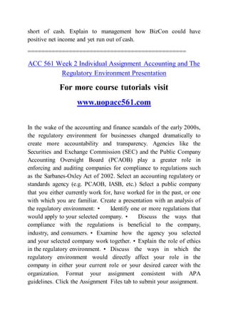 short of cash. Explain to management how BizCon could have
positive net income and yet run out of cash.
==============================================
ACC 561 Week 2 Individual Assignment Accounting and The
Regulatory Environment Presentation
For more course tutorials visit
www.uopacc561.com
In the wake of the accounting and finance scandals of the early 2000s,
the regulatory environment for businesses changed dramatically to
create more accountability and transparency. Agencies like the
Securities and Exchange Commission (SEC) and the Public Company
Accounting Oversight Board (PCAOB) play a greater role in
enforcing and auditing companies for compliance to regulations such
as the Sarbanes-Oxley Act of 2002. Select an accounting regulatory or
standards agency (e.g. PCAOB, IASB, etc.) Select a public company
that you either currently work for, have worked for in the past, or one
with which you are familiar. Create a presentation with an analysis of
the regulatory environment: • Identify one or more regulations that
would apply to your selected company. • Discuss the ways that
compliance with the regulations is beneficial to the company,
industry, and consumers. • Examine how the agency you selected
and your selected company work together. • Explain the role of ethics
in the regulatory environment. • Discuss the ways in which the
regulatory environment would directly affect your role in the
company in either your current role or your desired career with the
organization. Format your assignment consistent with APA
guidelines. Click the Assignment Files tab to submit your assignment.
 