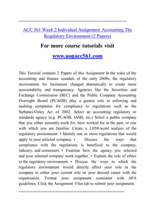 ==============================================
ACC 561 Week 2 Individual Assignment Accounting The
Regulatory Environment (2 Papers)
For more course tutorials visit
www.uopacc561.com
This Tutorial contains 2 Papers of this Assignment In the wake of the
accounting and finance scandals of the early 2000s, the regulatory
environment for businesses changed dramatically to create more
accountability and transparency. Agencies like the Securities and
Exchange Commission (SEC) and the Public Company Accounting
Oversight Board (PCAOB) play a greater role in enforcing and
auditing companies for compliance to regulations such as the
Sarbanes-Oxley Act of 2002. Select an accounting regulatory or
standards agency (e.g. PCAOB, IASB, etc.) Select a public company
that you either currently work for, have worked for in the past, or one
with which you are familiar. Create a 1,050-word analysis of the
regulatory environment: • Identify one or more regulations that would
apply to your selected company. • Discuss the ways that
compliance with the regulations is beneficial to the company,
industry, and consumers. • Examine how the agency you selected
and your selected company work together. • Explain the role of ethics
in the regulatory environment. • Discuss the ways in which the
regulatory environment would directly affect your role in the
company in either your current role or your desired career with the
organization. Format your assignment consistent with APA
guidelines. Click the Assignment Files tab to submit your assignment.
=============================================
 