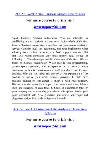 ACC 561 Week 2 Small Business Analysis New Syllabus
For more course tutorials visit
www.uopacc561.com
Small Business Analysis Instructions: You are interested in
establishing a small business and you must decide which of the four
forms of business organization would best suit your unique product or
service. Consider legal, tax, accounting, and other implications when
selecting from the four business types. Write a paper between 1,000
and 1,500 words discussing your small-business idea. Include the
following: 1. The advantages and dis advantages of the four different
forms of business organization, Which include sole proprietorship,
partnership,C-corporation, and S-corporation s. 2. Identify which
accounting method (i.e. cash versus accrual) you plan to use for your
business. Why did you select this choice? 3. An explanation of the
product or service your small business provides. 4. State three
business transactions you expect to incur to with your company.
Discuss how the transactions impact your income statement, balance
sheet and statement of cash flow. 5. Select an organization type for
your company and explain why you selected this option. Format your
paper consistent with APA guidelines and submit your paper and
plagiarism review file via the assignment files tab.
==============================================
ACC 561 Week 3 Assignment Ratio Analysis (P Jason, New
Syllabus)
For more course tutorials visit
www.uopacc561.com
 