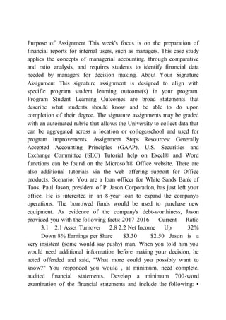 Purpose of Assignment This week's focus is on the preparation of
financial reports for internal users, such as managers. This case study
applies the concepts of managerial accounting, through comparative
and ratio analysis, and requires students to identify financial data
needed by managers for decision making. About Your Signature
Assignment This signature assignment is designed to align with
specific program student learning outcome(s) in your program.
Program Student Learning Outcomes are broad statements that
describe what students should know and be able to do upon
completion of their degree. The signature assignments may be graded
with an automated rubric that allows the University to collect data that
can be aggregated across a location or college/school and used for
program improvements. Assignment Steps Resources: Generally
Accepted Accounting Principles (GAAP), U.S. Securities and
Exchange Committee (SEC) Tutorial help on Excel® and Word
functions can be found on the Microsoft® Office website. There are
also additional tutorials via the web offering support for Office
products. Scenario: You are a loan officer for White Sands Bank of
Taos. Paul Jason, president of P. Jason Corporation, has just left your
office. He is interested in an 8-year loan to expand the company's
operations. The borrowed funds would be used to purchase new
equipment. As evidence of the company's debt-worthiness, Jason
provided you with the following facts: 2017 2016 Current Ratio
3.1 2.1 Asset Turnover 2.8 2.2 Net Income Up 32%
Down 8% Earnings per Share $3.30 $2.50 Jason is a
very insistent (some would say pushy) man. When you told him you
would need additional information before making your decision, he
acted offended and said, "What more could you possibly want to
know?" You responded you would , at minimum, need complete,
audited financial statements. Develop a minimum 700-word
examination of the financial statements and include the following: •
 